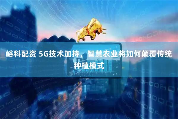 峪科配资 5G技术加持，智慧农业将如何颠覆传统种植模式