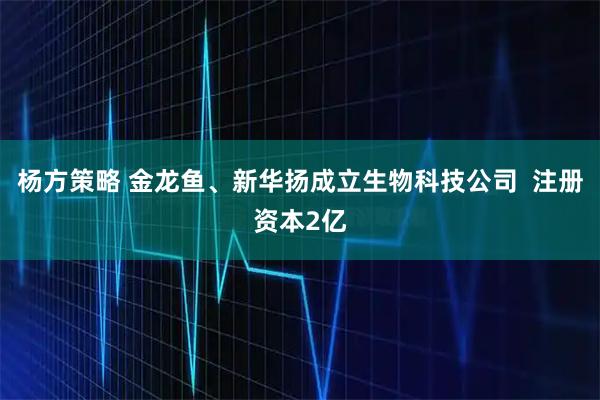 杨方策略 金龙鱼、新华扬成立生物科技公司  注册资本2亿