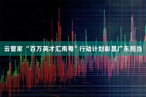 云管家 “百万英才汇南粤”行动计划彰显广东担当