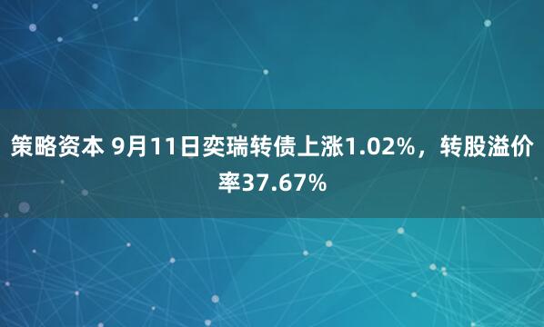 策略资本 9月11日奕瑞转债上涨1.02%，转股溢价率37.67%