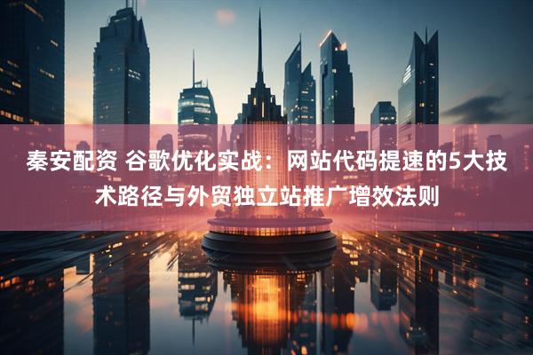 秦安配资 谷歌优化实战：网站代码提速的5大技术路径与外贸独立站推广增效法则