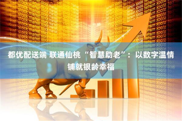 都优配送端 联通仙桃 “智慧助老”：以数字温情铺就银龄幸福