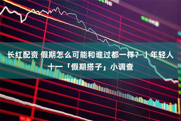 长红配资 假期怎么可能和谁过都一样？丨年轻人十一「假期搭子」小调查