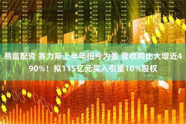 易富配资 赛力斯上半年扭亏为盈 营收同比大增近490%！拟115亿元买入引望10%股权