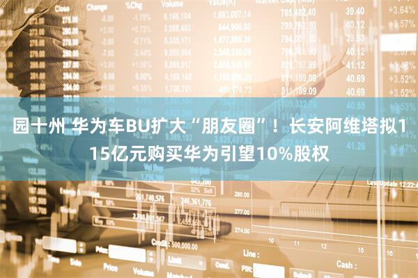园十州 华为车BU扩大“朋友圈”！长安阿维塔拟115亿元购买华为引望10%股权
