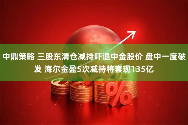 中鼎策略 三股东清仓减持吓退中金股价 盘中一度破发 海尔金盈5次减持将套现135亿