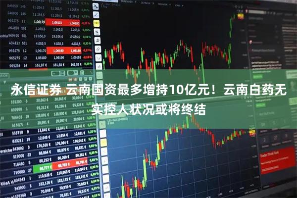 永信证券 云南国资最多增持10亿元！云南白药无实控人状况或将终结