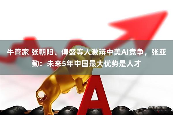 牛管家 张朝阳、傅盛等人激辩中美AI竞争，张亚勤：未来5年中国最大优势是人才