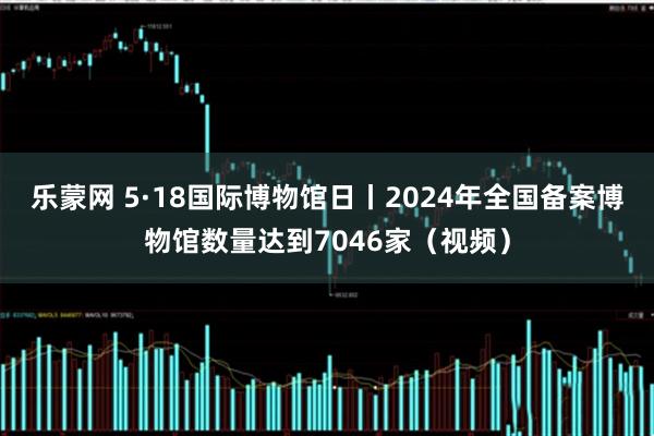 乐蒙网 5·18国际博物馆日丨2024年全国备案博物馆数量达到7046家（视频）