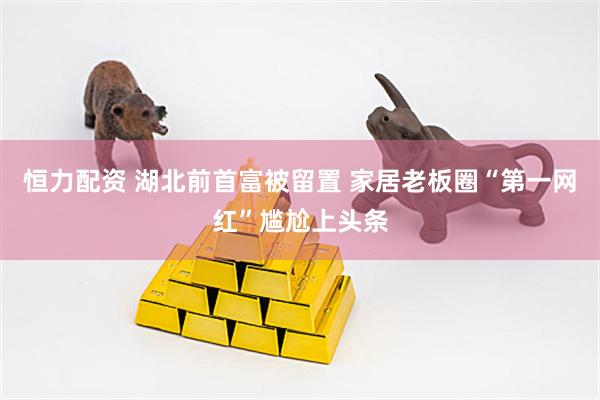 恒力配资 湖北前首富被留置 家居老板圈“第一网红”尴尬上头条