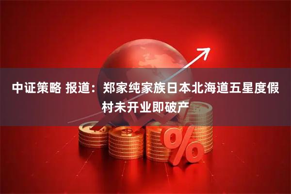 中证策略 报道：郑家纯家族日本北海道五星度假村未开业即破产