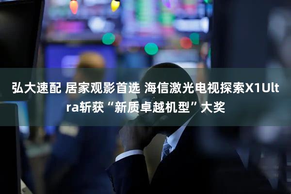 弘大速配 居家观影首选 海信激光电视探索X1Ultra斩获“新质卓越机型”大奖