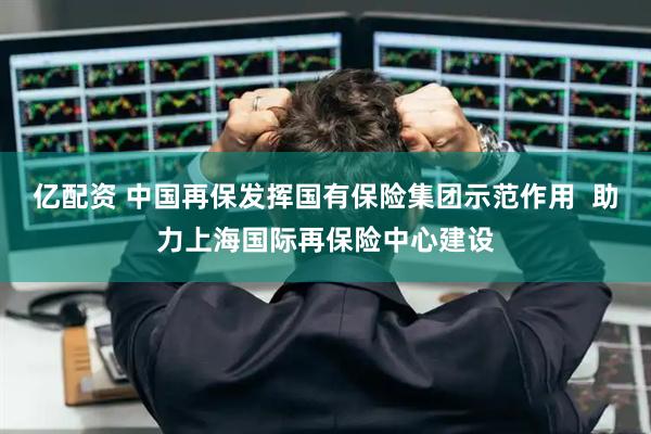 亿配资 中国再保发挥国有保险集团示范作用  助力上海国际再保险中心建设