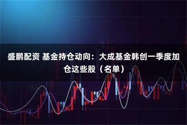 盛鹏配资 基金持仓动向：大成基金韩创一季度加仓这些股（名单）