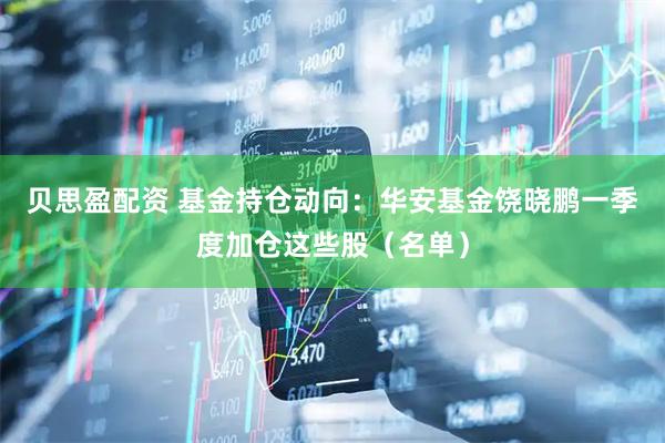 贝思盈配资 基金持仓动向：华安基金饶晓鹏一季度加仓这些股（名单）
