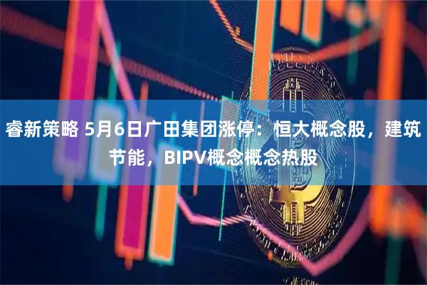 睿新策略 5月6日广田集团涨停：恒大概念股，建筑节能，BIPV概念概念热股