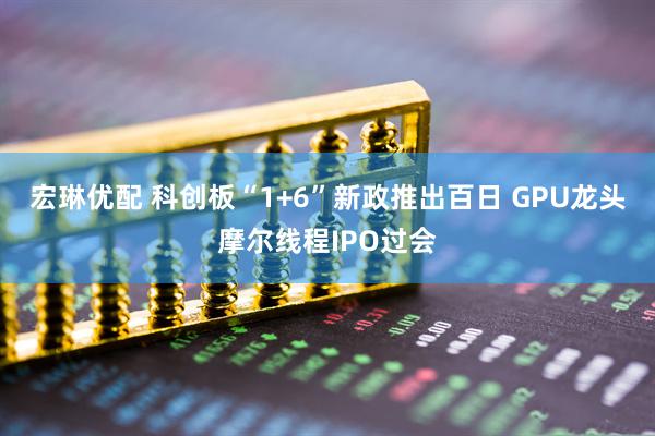 宏琳优配 科创板“1+6”新政推出百日 GPU龙头摩尔线程IPO过会