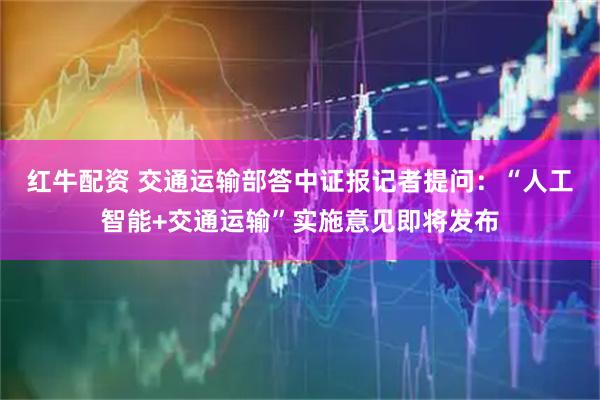 红牛配资 交通运输部答中证报记者提问：“人工智能+交通运输”实施意见即将发布
