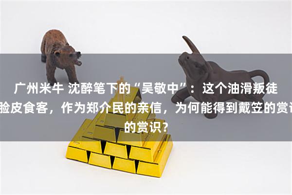 广州米牛 沈醉笔下的“吴敬中”：这个油滑叛徒厚脸皮食客，作为郑介民的亲信，为何能得到戴笠的赏识？