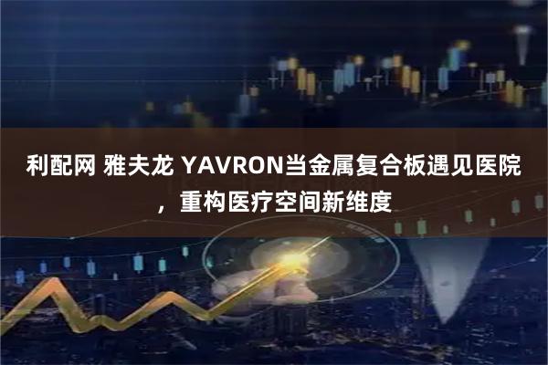 利配网 雅夫龙 YAVRON当金属复合板遇见医院，重构医疗空间新维度