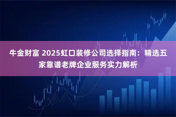 牛金财富 2025虹口装修公司选择指南：精选五家靠谱老牌企业服务实力解析