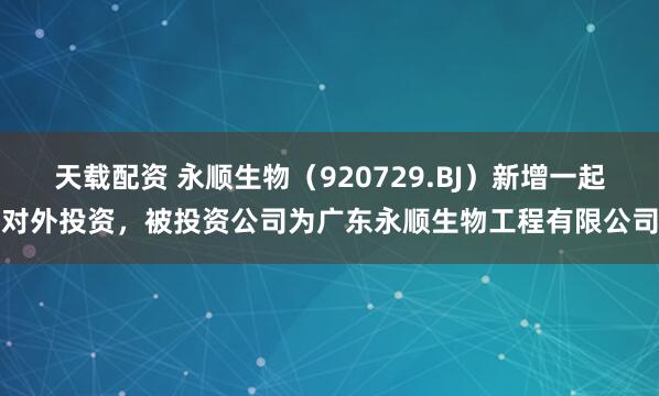 天载配资 永顺生物（920729.BJ）新增一起对外投资，被投资公司为广东永顺生物工程有限公司