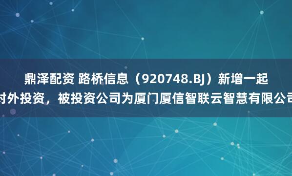 鼎泽配资 路桥信息（920748.BJ）新增一起对外投资，被投资公司为厦门厦信智联云智慧有限公司