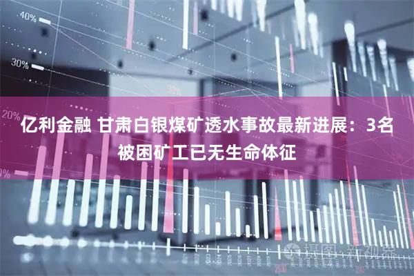 亿利金融 甘肃白银煤矿透水事故最新进展：3名被困矿工已无生命体征