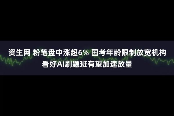 资生网 粉笔盘中涨超6% 国考年龄限制放宽机构看好AI刷题班有望加速放量