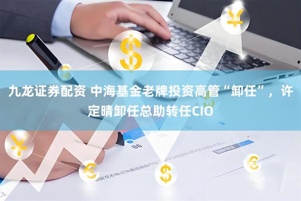 九龙证券配资 中海基金老牌投资高管“卸任”，许定晴卸任总助转任CIO