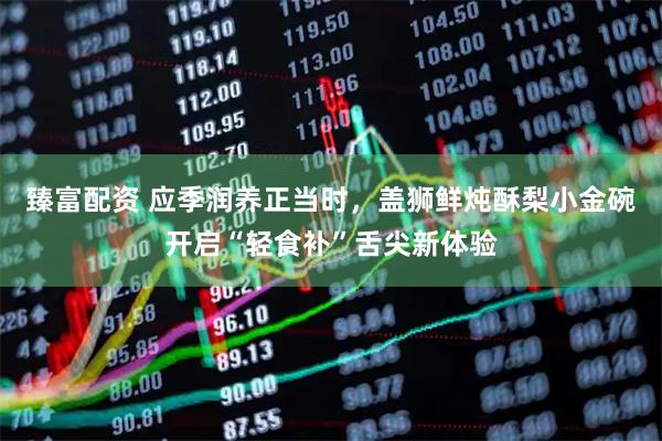 臻富配资 应季润养正当时,盖狮鲜炖酥梨小金碗开启“轻食补”舌尖新体验