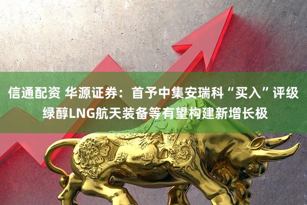 信通配资 华源证券：首予中集安瑞科“买入”评级 绿醇LNG航天装备等有望构建新增长极