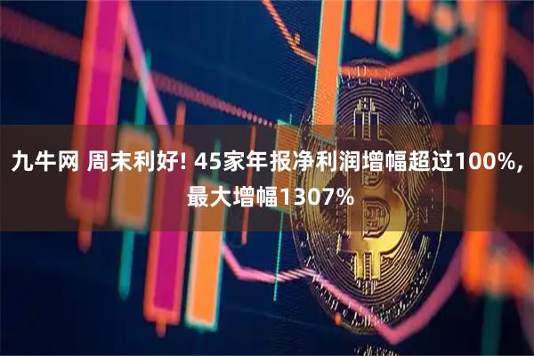 九牛网 周末利好! 45家年报净利润增幅超过100%, 最大增幅1307%