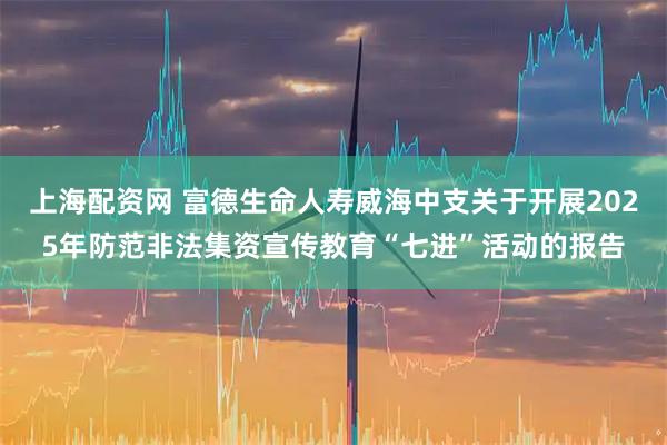 上海配资网 富德生命人寿威海中支关于开展2025年防范非法集资宣传教育“七进”活动的报告