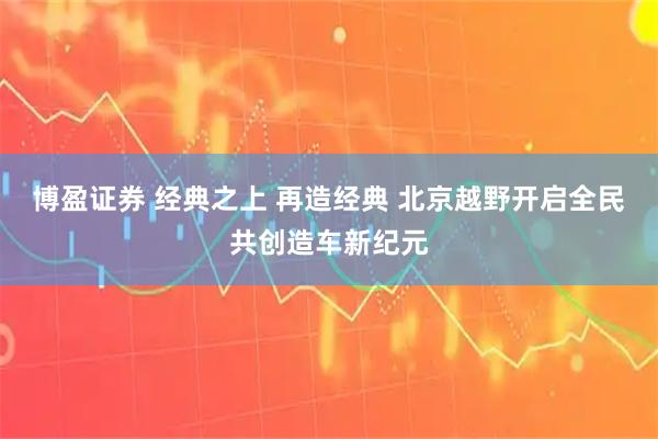 博盈证券 经典之上 再造经典 北京越野开启全民共创造车新纪元