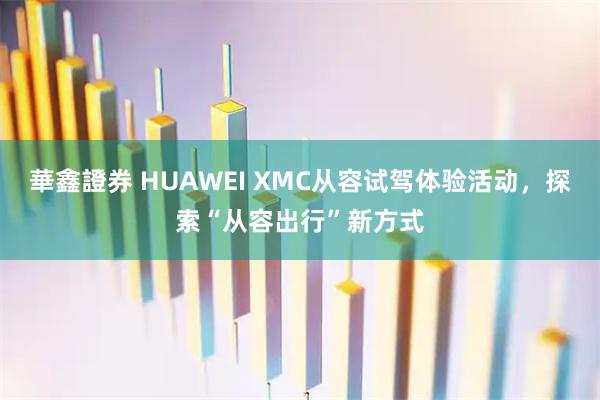 華鑫證券 HUAWEI XMC从容试驾体验活动，探索“从容出行”新方式