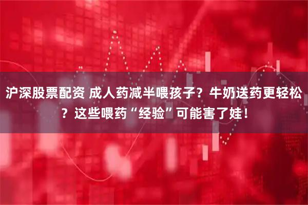 沪深股票配资 成人药减半喂孩子？牛奶送药更轻松？这些喂药“经验”可能害了娃！