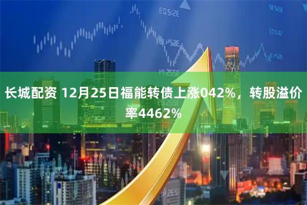 长城配资 12月25日福能转债上涨042%，转股溢价率4462%