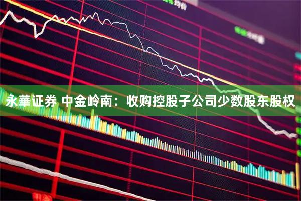 永華证券 中金岭南：收购控股子公司少数股东股权