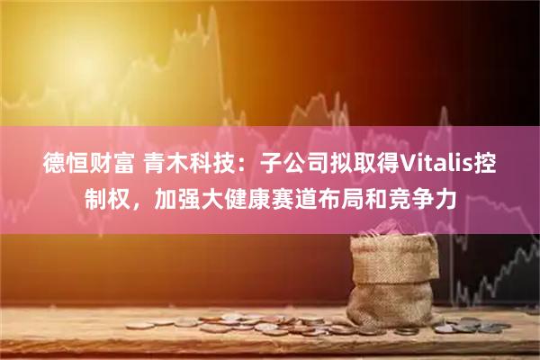 德恒财富 青木科技：子公司拟取得Vitalis控制权，加强大健康赛道布局和竞争力