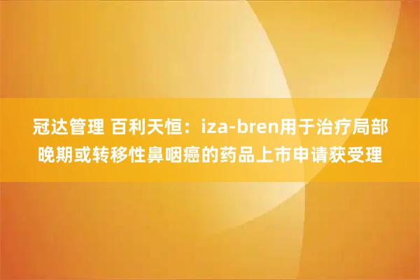 冠达管理 百利天恒：iza-bren用于治疗局部晚期或转移性鼻咽癌的药品上市申请获受理
