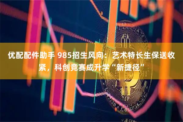 优配配件助手 985招生风向：艺术特长生保送收紧，科创竞赛成升学“新捷径”