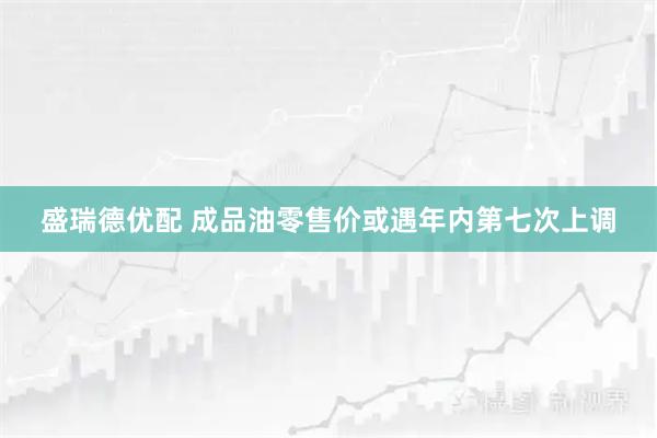 盛瑞德优配 成品油零售价或遇年内第七次上调