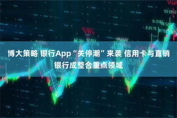 博大策略 银行App“关停潮”来袭 信用卡与直销银行成整合重点领域