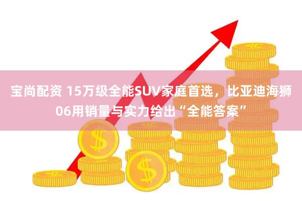 宝尚配资 15万级全能SUV家庭首选,比亚迪海狮06用销量与实力给出“全能答案”