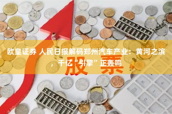 欧皇证券 人民日报解码郑州汽车产业:黄河之滨,千亿“引擎”正轰鸣