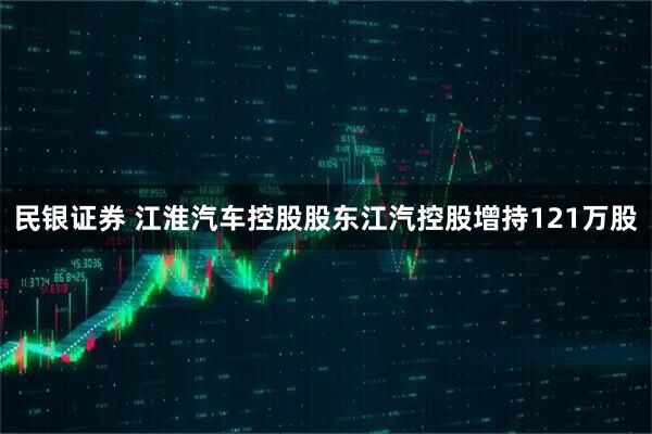 民银证券 江淮汽车控股股东江汽控股增持121万股