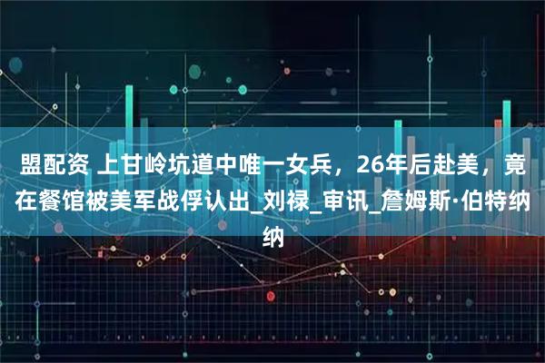 盟配资 上甘岭坑道中唯一女兵,26年后赴美,竟在餐馆被美军战俘认出_刘禄_审讯_詹姆斯·伯特纳