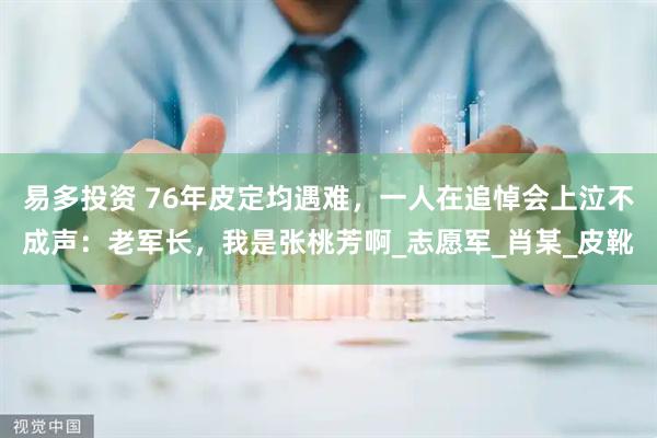 易多投资 76年皮定均遇难，一人在追悼会上泣不成声：老军长，我是张桃芳啊_志愿军_肖某_皮靴