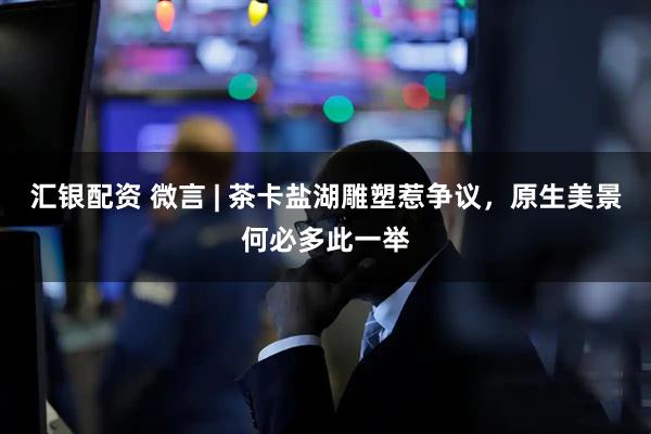 汇银配资 微言 | 茶卡盐湖雕塑惹争议，原生美景何必多此一举